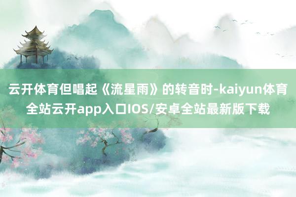 云开体育但唱起《流星雨》的转音时-kaiyun体育全站云开app入口IOS/安卓全站最新版下载