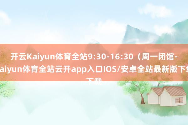 开云Kaiyun体育全站9:30-16:30（周一闭馆-kaiyun体育全站云开app入口IOS/安卓全站最新版下载