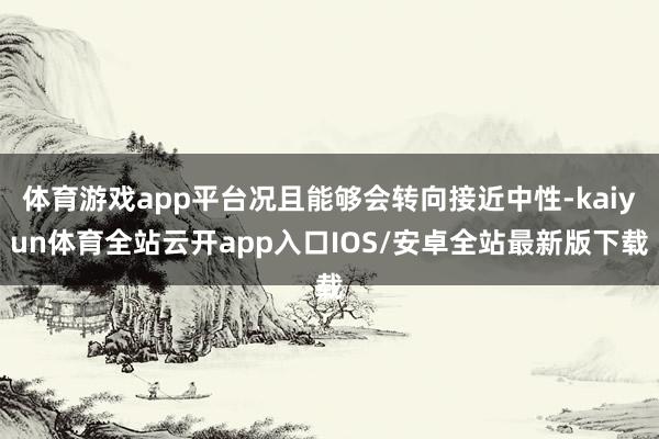 体育游戏app平台况且能够会转向接近中性-kaiyun体育全站云开app入口IOS/安卓全站最新版下载