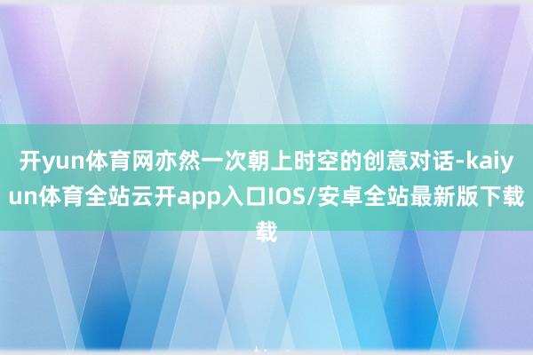 开yun体育网亦然一次朝上时空的创意对话-kaiyun体育全站云开app入口IOS/安卓全站最新版下载