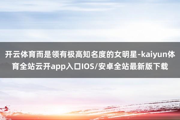 开云体育而是领有极高知名度的女明星-kaiyun体育全站云开app入口IOS/安卓全站最新版下载