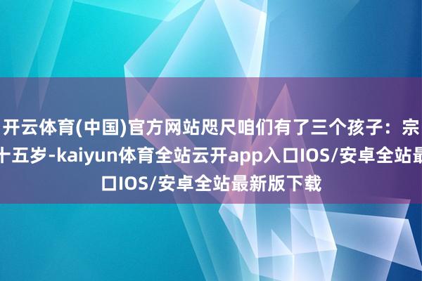 开云体育(中国)官方网站咫尺咱们有了三个孩子:宗子伊万诺十五岁-kaiyun体育全站云开app入口IOS/安卓全站最新版下载