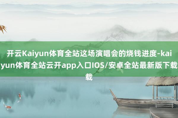 开云Kaiyun体育全站这场演唱会的烧钱进度-kaiyun体育全站云开app入口IOS/安卓全站最新版下载