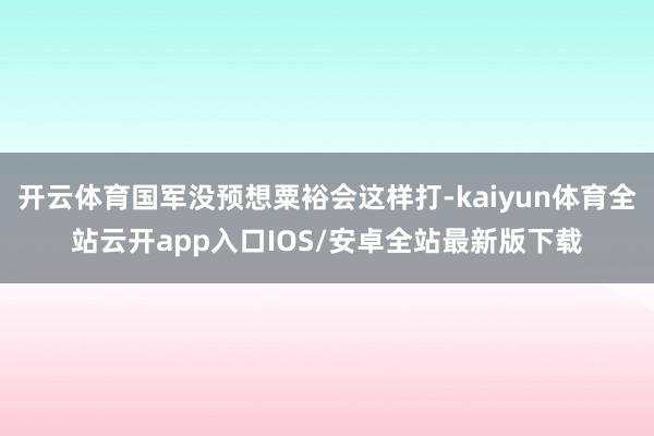 开云体育国军没预想粟裕会这样打-kaiyun体育全站云开app入口IOS/安卓全站最新版下载
