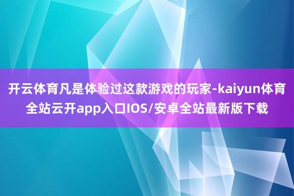 开云体育凡是体验过这款游戏的玩家-kaiyun体育全站云开app入口IOS/安卓全站最新版下载