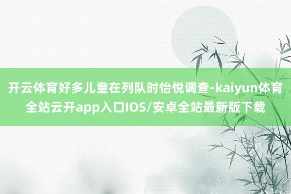 开云体育好多儿童在列队时怡悦调查-kaiyun体育全站云开app入口IOS/安卓全站最新版下载