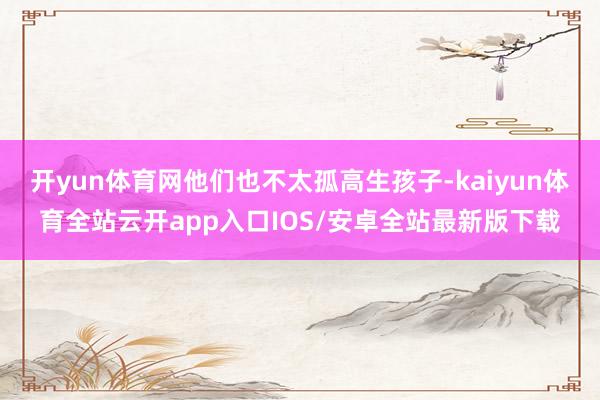 开yun体育网他们也不太孤高生孩子-kaiyun体育全站云开app入口IOS/安卓全站最新版下载