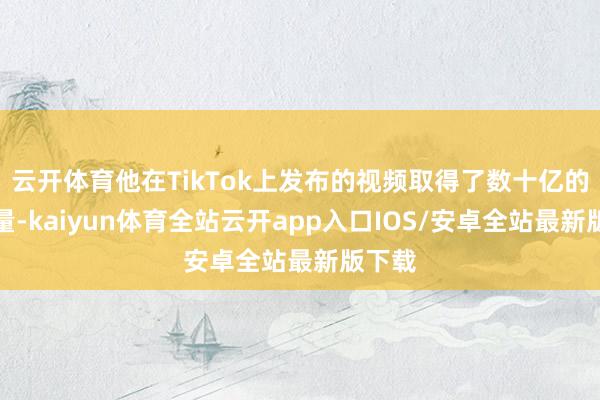 云开体育他在TikTok上发布的视频取得了数十亿的浏览量-kaiyun体育全站云开app入口IOS/安卓全站最新版下载