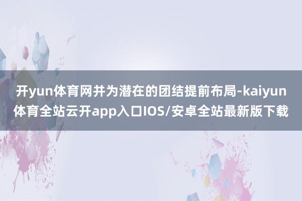 开yun体育网并为潜在的团结提前布局-kaiyun体育全站云开app入口IOS/安卓全站最新版下载