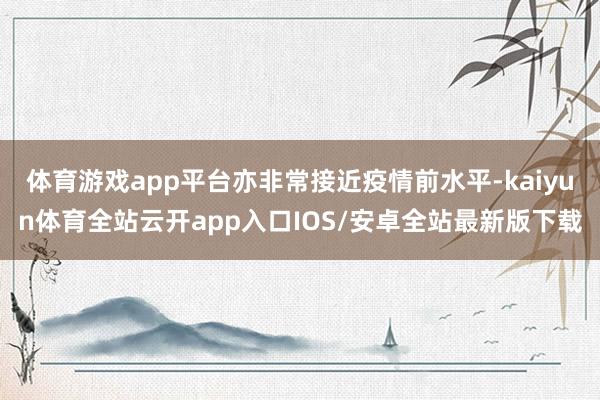 体育游戏app平台亦非常接近疫情前水平-kaiyun体育全站云开app入口IOS/安卓全站最新版下载
