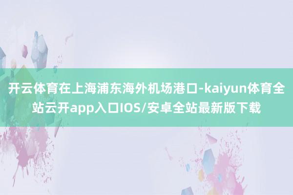 开云体育在上海浦东海外机场港口-kaiyun体育全站云开app入口IOS/安卓全站最新版下载