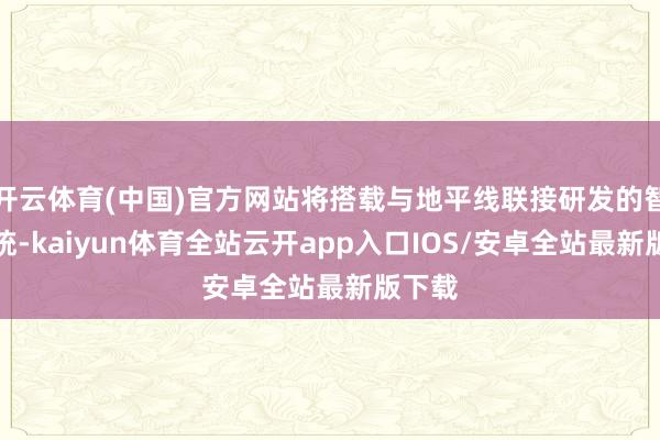 开云体育(中国)官方网站将搭载与地平线联接研发的智驾系统-kaiyun体育全站云开app入口IOS/安卓全站最新版下载