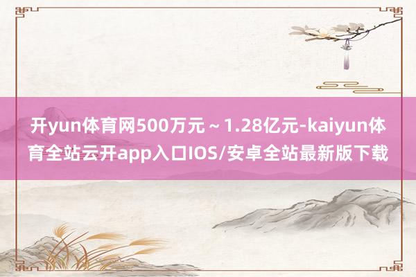 开yun体育网500万元～1.28亿元-kaiyun体育全站云开app入口IOS/安卓全站最新版下载