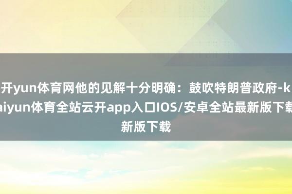 开yun体育网他的见解十分明确：鼓吹特朗普政府-kaiyun体育全站云开app入口IOS/安卓全站最新版下载