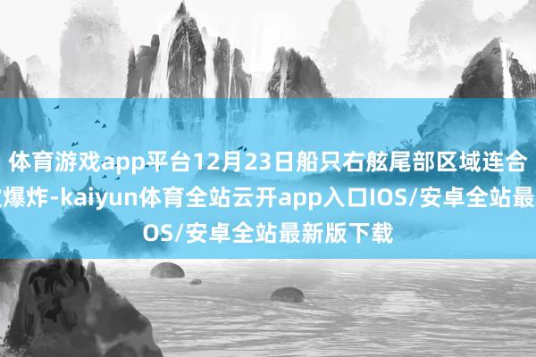 体育游戏app平台12月23日船只右舷尾部区域连合髻生三次爆炸-kaiyun体育全站云开app入口IOS/安卓全站最新版下载