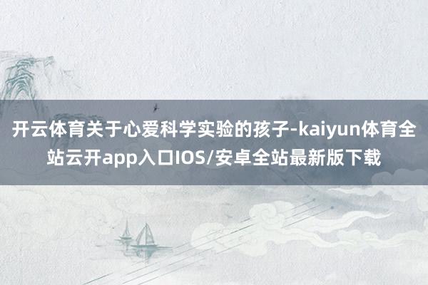 开云体育关于心爱科学实验的孩子-kaiyun体育全站云开app入口IOS/安卓全站最新版下载