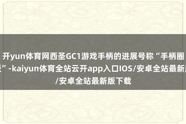 开yun体育网西圣GC1游戏手柄的进展号称“手柄圈天花板”-kaiyun体育全站云开app入口IOS/安卓全站最新版下载