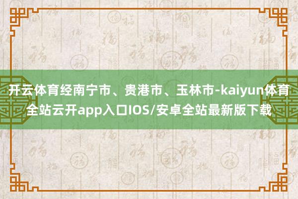 开云体育经南宁市、贵港市、玉林市-kaiyun体育全站云开app入口IOS/安卓全站最新版下载