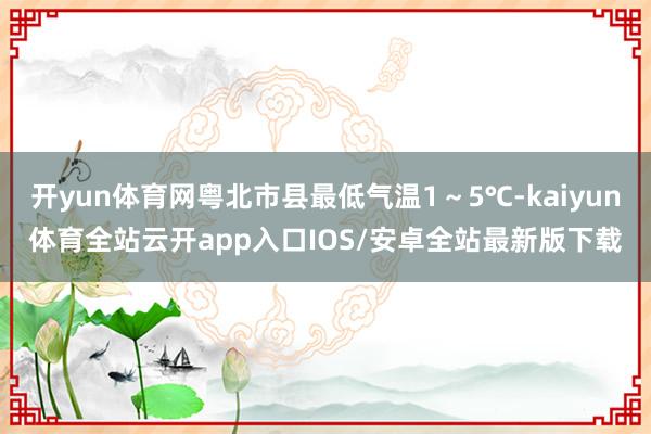 开yun体育网粤北市县最低气温1~5℃-kaiyun体育全站云开app入口IOS/安卓全站最新版下载