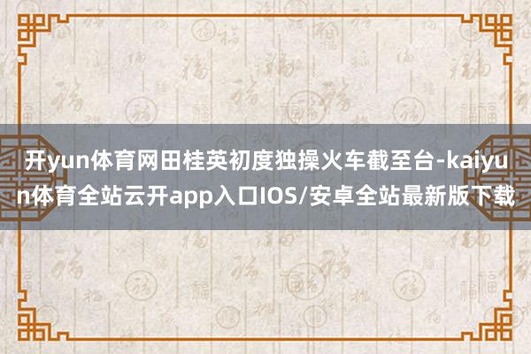 开yun体育网田桂英初度独操火车截至台-kaiyun体育全站云开app入口IOS/安卓全站最新版下载