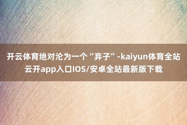 开云体育绝对沦为一个“弃子”-kaiyun体育全站云开app入口IOS/安卓全站最新版下载