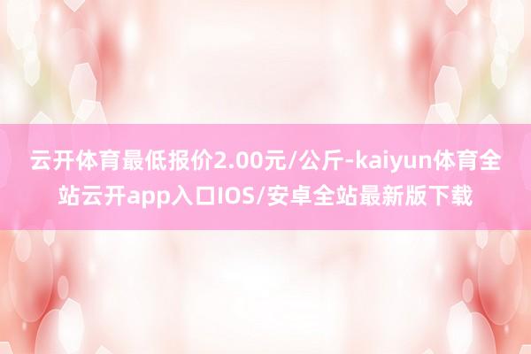 云开体育最低报价2.00元/公斤-kaiyun体育全站云开app入口IOS/安卓全站最新版下载