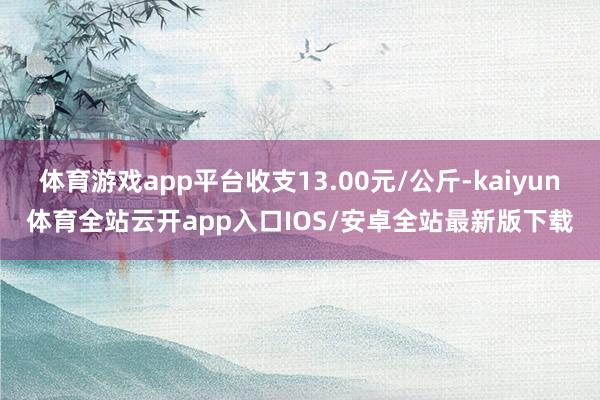 体育游戏app平台收支13.00元/公斤-kaiyun体育全站云开app入口IOS/安卓全站最新版下载