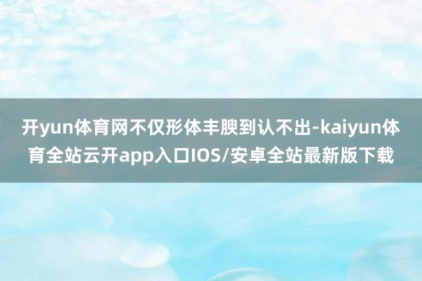 开yun体育网不仅形体丰腴到认不出-kaiyun体育全站云开app入口IOS/安卓全站最新版下载