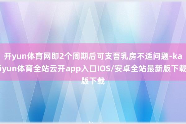 开yun体育网即2个周期后可支吾乳房不适问题-kaiyun体育全站云开app入口IOS/安卓全站最新版下载