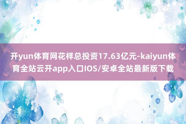 开yun体育网花样总投资17.63亿元-kaiyun体育全站云开app入口IOS/安卓全站最新版下载