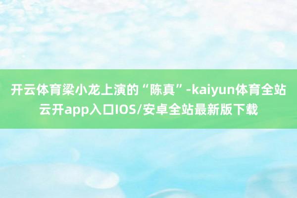 开云体育梁小龙上演的“陈真”-kaiyun体育全站云开app入口IOS/安卓全站最新版下载