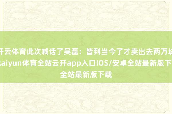 开云体育此次喊话了吴磊:皆到当今了才卖出去两万块-kaiyun体育全站云开app入口IOS/安卓全站最新版下载