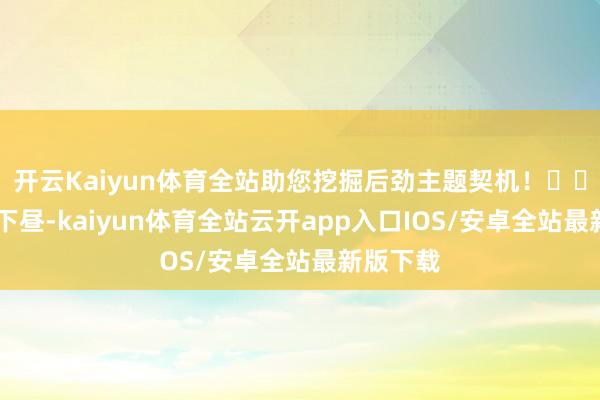 开云Kaiyun体育全站助您挖掘后劲主题契机！		1月3日下昼-kaiyun体育全站云开app入口IOS/安卓全站最新版下载