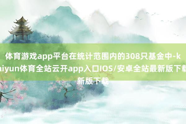 体育游戏app平台在统计范围内的308只基金中-kaiyun体育全站云开app入口IOS/安卓全站最新版下载