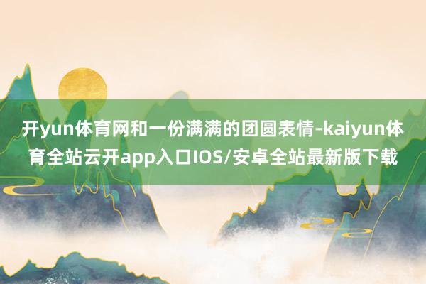 开yun体育网和一份满满的团圆表情-kaiyun体育全站云开app入口IOS/安卓全站最新版下载