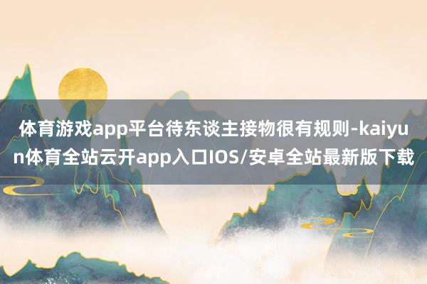 体育游戏app平台待东谈主接物很有规则-kaiyun体育全站云开app入口IOS/安卓全站最新版下载