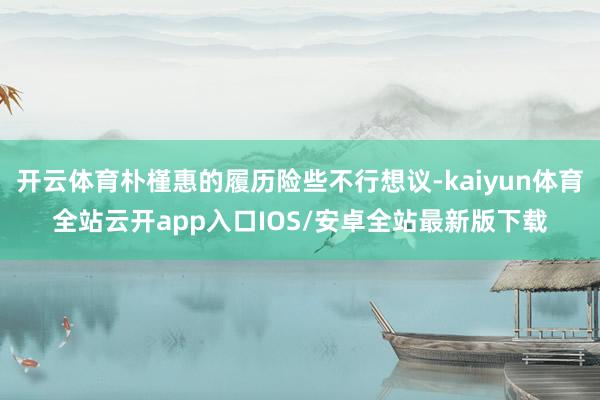 开云体育朴槿惠的履历险些不行想议-kaiyun体育全站云开app入口IOS/安卓全站最新版下载