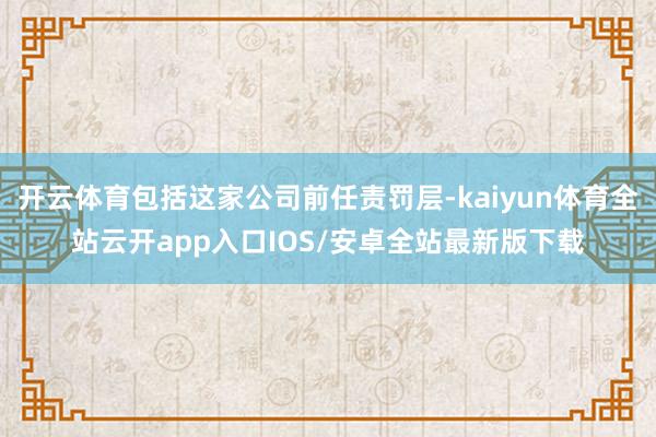 开云体育包括这家公司前任责罚层-kaiyun体育全站云开app入口IOS/安卓全站最新版下载