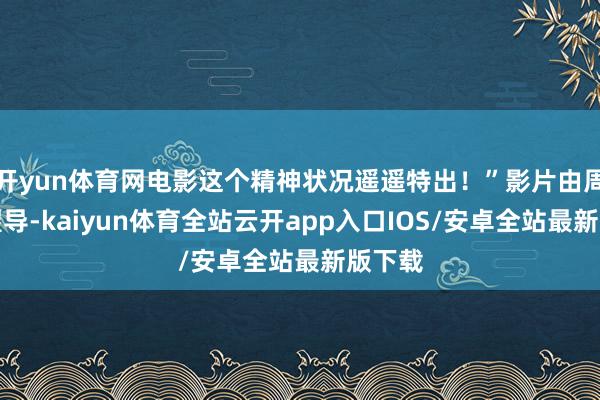 开yun体育网电影这个精神状况遥遥特出!”影片由周涤啡握导-kaiyun体育全站云开app入口IOS/安卓全站最新版下载