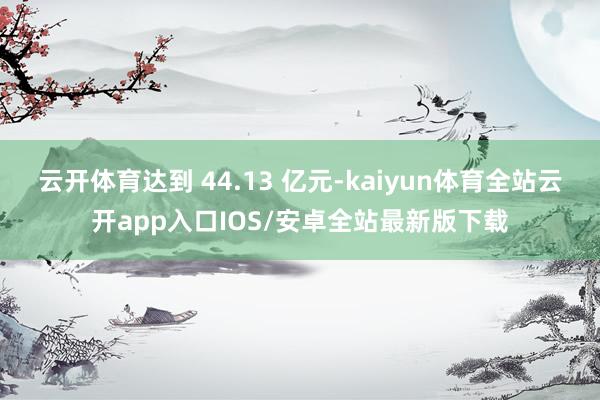 云开体育达到 44.13 亿元-kaiyun体育全站云开app入口IOS/安卓全站最新版下载