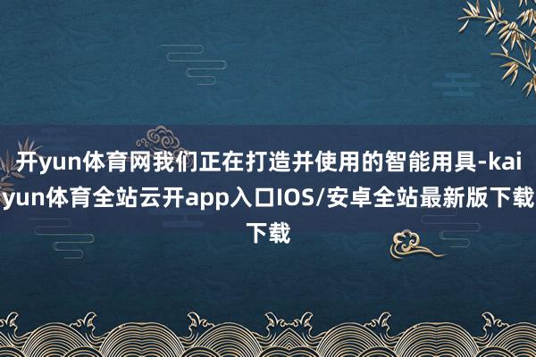 开yun体育网我们正在打造并使用的智能用具-kaiyun体育全站云开app入口IOS/安卓全站最新版下载