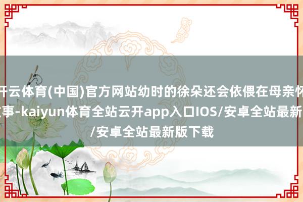 开云体育(中国)官方网站幼时的徐朵还会依偎在母亲怀里听故事-kaiyun体育全站云开app入口IOS/安卓全站最新版下载