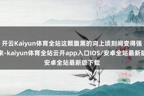 开云Kaiyun体育全站这颗腹黑的向上顷刻间变得强盛起来-kaiyun体育全站云开app入口IOS/安卓全站最新版下载