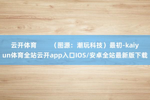 云开体育        （图源：潮玩科技）最初-kaiyun体育全站云开app入口IOS/安卓全站最新版下载