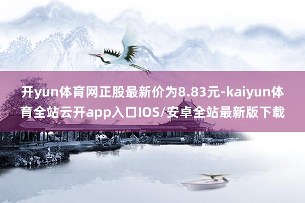 开yun体育网正股最新价为8.83元-kaiyun体育全站云开app入口IOS/安卓全站最新版下载