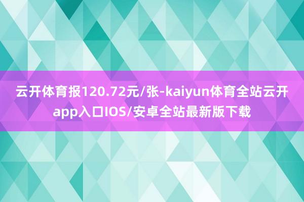 云开体育报120.72元/张-kaiyun体育全站云开app入口IOS/安卓全站最新版下载