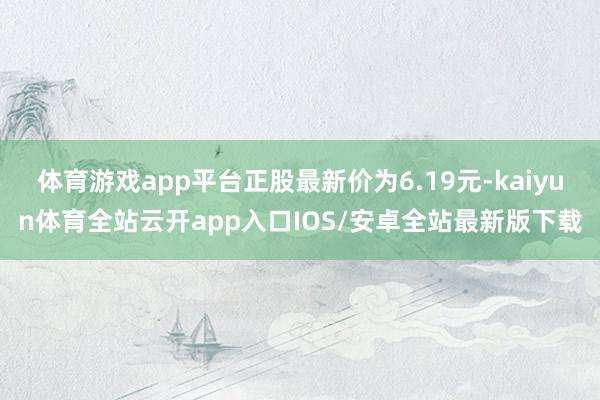 体育游戏app平台正股最新价为6.19元-kaiyun体育全站云开app入口IOS/安卓全站最新版下载