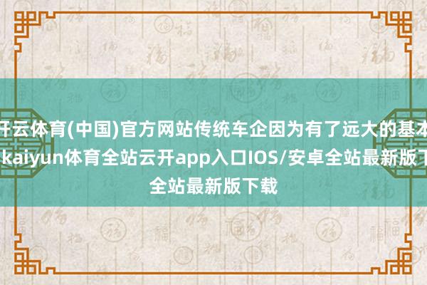 开云体育(中国)官方网站传统车企因为有了远大的基本盘-kaiyun体育全站云开app入口IOS/安卓全站最新版下载