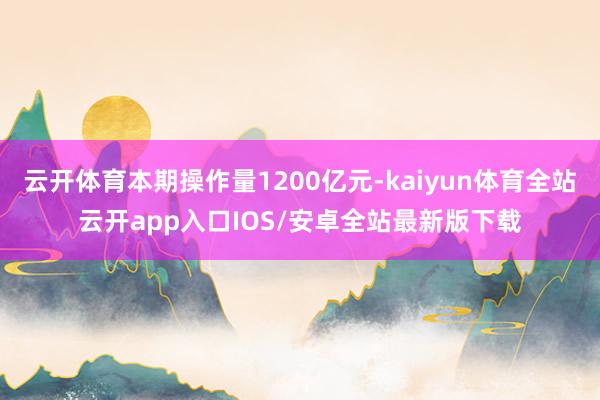 云开体育本期操作量1200亿元-kaiyun体育全站云开app入口IOS/安卓全站最新版下载
