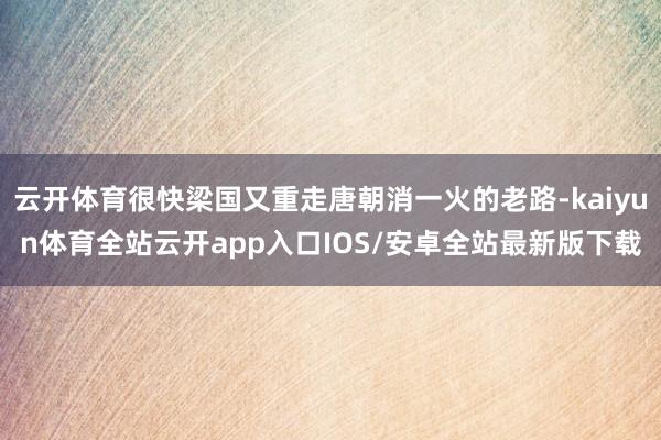 云开体育很快梁国又重走唐朝消一火的老路-kaiyun体育全站云开app入口IOS/安卓全站最新版下载